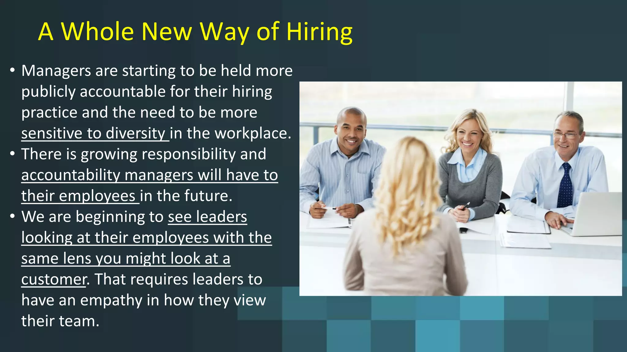 A Whole New Way of Hiring
• Managers are starting to be held more
publicly accountable for their hiring
practice and the need to be more
sensitive to diversity in the workplace.
• There is growing responsibility and
accountability managers will have to
their employees in the future.
• We are beginning to see leaders
looking at their employees with the
same lens you might look at a
customer. That requires leaders to
have an empathy in how they view
their team.
 