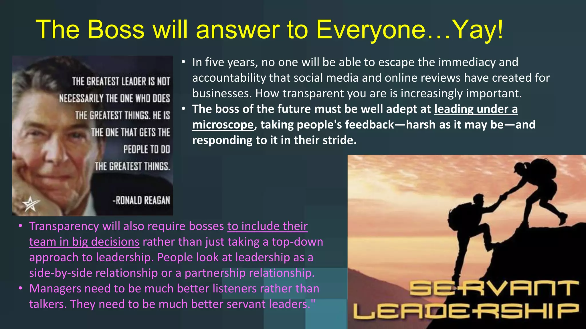 The Boss will answer to Everyone…Yay!
• In five years, no one will be able to escape the immediacy and
accountability that social media and online reviews have created for
businesses. How transparent you are is increasingly important.
• The boss of the future must be well adept at leading under a
microscope, taking people's feedback—harsh as it may be—and
responding to it in their stride.
• Transparency will also require bosses to include their
team in big decisions rather than just taking a top-down
approach to leadership. People look at leadership as a
side-by-side relationship or a partnership relationship.
• Managers need to be much better listeners rather than
talkers. They need to be much better servant leaders."
 