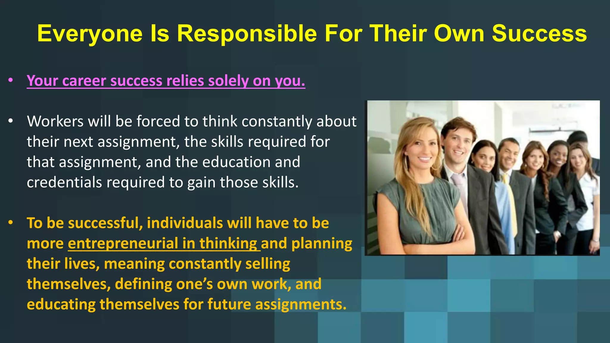 Everyone Is Responsible For Their Own Success
• Your career success relies solely on you.
• Workers will be forced to think constantly about
their next assignment, the skills required for
that assignment, and the education and
credentials required to gain those skills.
• To be successful, individuals will have to be
more entrepreneurial in thinking and planning
their lives, meaning constantly selling
themselves, defining one’s own work, and
educating themselves for future assignments.
 