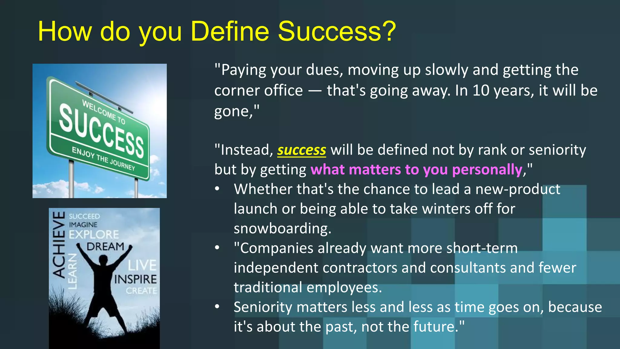 How do you Define Success?
"Paying your dues, moving up slowly and getting the
corner office — that's going away. In 10 years, it will be
gone,"
"Instead, success will be defined not by rank or seniority
but by getting what matters to you personally,"
• Whether that's the chance to lead a new-product
launch or being able to take winters off for
snowboarding.
• "Companies already want more short-term
independent contractors and consultants and fewer
traditional employees.
• Seniority matters less and less as time goes on, because
it's about the past, not the future."
 