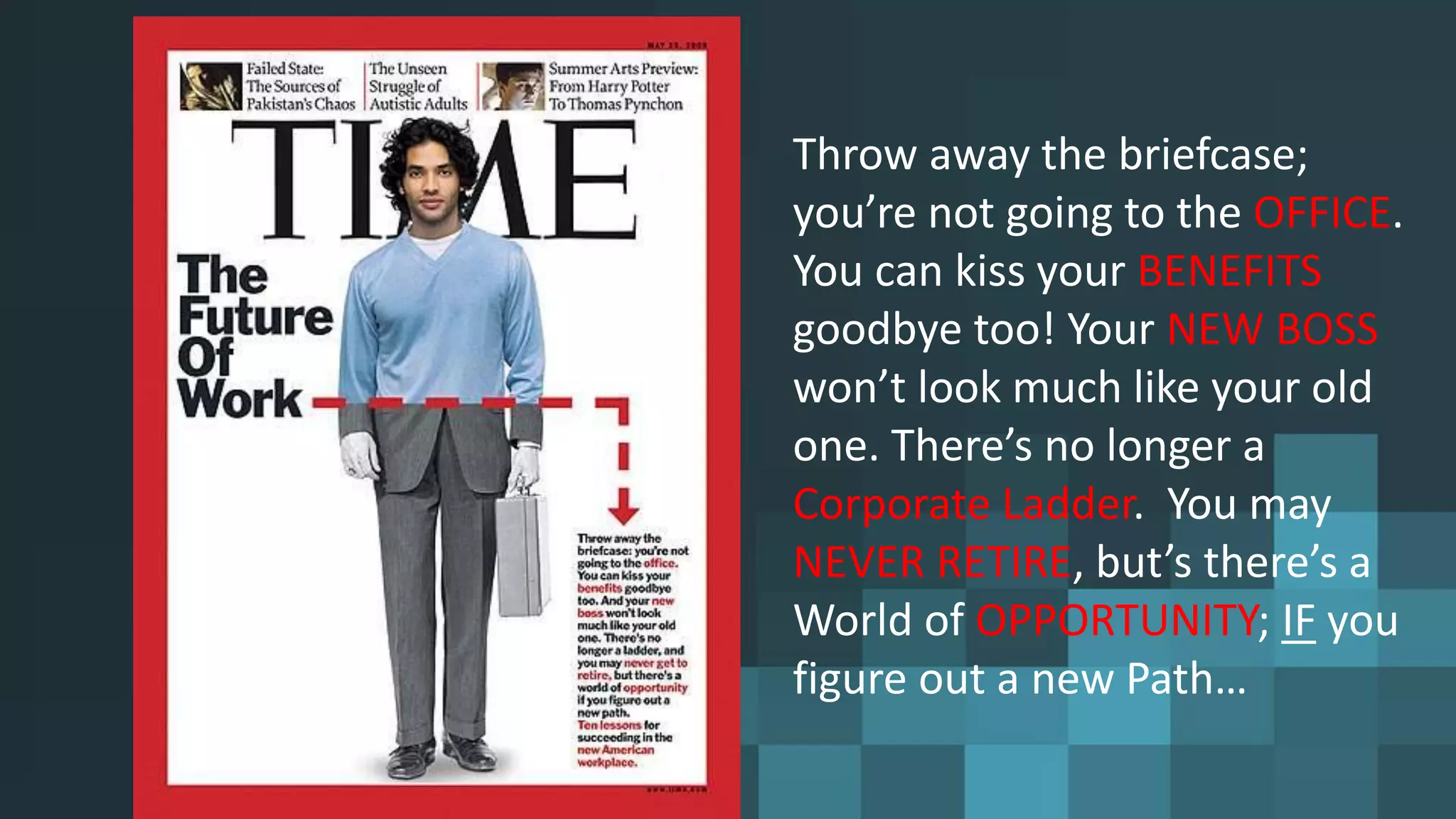 Throw away the briefcase;
you’re not going to the OFFICE.
You can kiss your BENEFITS
goodbye too! Your NEW BOSS
won’t look much like your old
one. There’s no longer a
Corporate Ladder. You may
NEVER RETIRE, but’s there’s a
World of OPPORTUNITY; IF you
figure out a new Path…
 
