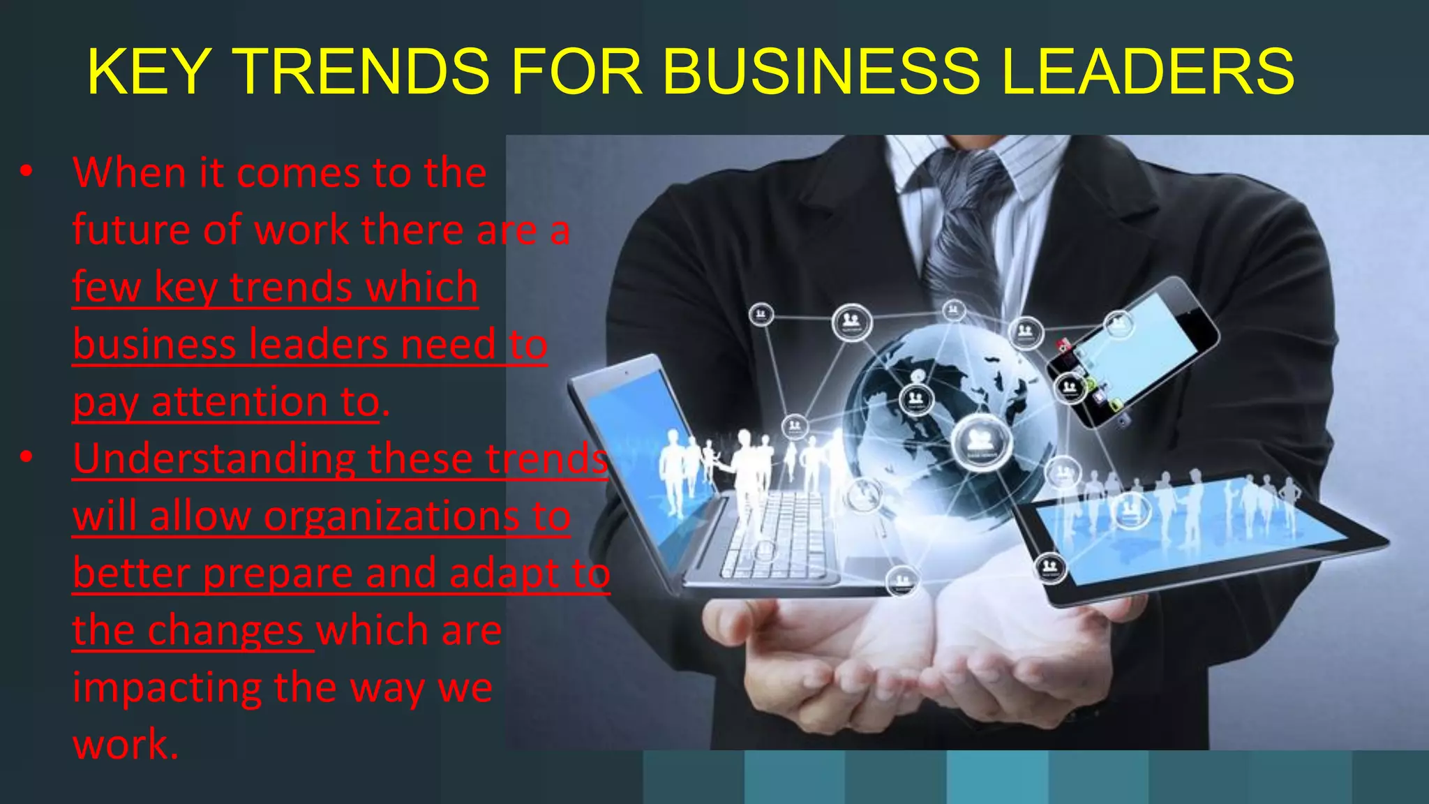 KEY TRENDS FOR BUSINESS LEADERS
• When it comes to the
future of work there are a
few key trends which
business leaders need to
pay attention to.
• Understanding these trends
will allow organizations to
better prepare and adapt to
the changes which are
impacting the way we
work.
 