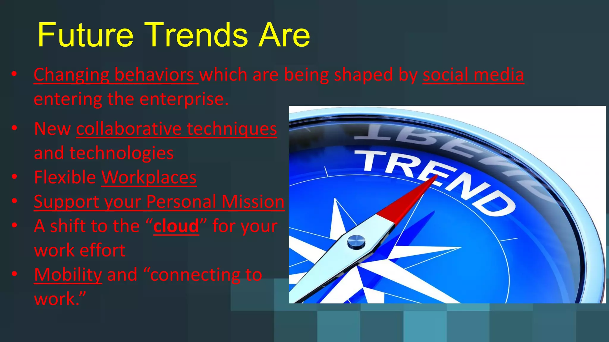 Future Trends Are
• Changing behaviors which are being shaped by social media
entering the enterprise.
• New collaborative techniques
and technologies
• Flexible Workplaces
• Support your Personal Mission
• A shift to the “cloud” for your
work effort
• Mobility and “connecting to
work.”
 