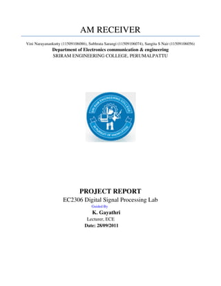 AM RECEIVER
Vini Narayanankutty (11509106086), Subhrata Sarangi (11509106074), Sangita S Nair (11509106056)
              Department of Electronics communication & engineering
              SRIRAM ENGINEERING COLLEGE, PERUMALPATTU




                              PROJECT REPORT
                    EC2306 Digital Signal Processing Lab
                                    Guided By
                                     K. Gayathri
                                 Lecturer, ECE
                                Date: 28/09/2011
 