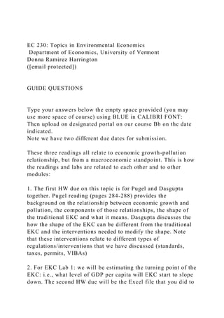 EC 230: Topics in Environmental Economics
Department of Economics, University of Vermont
Donna Ramirez Harrington
([email protected])
GUIDE QUESTIONS
Type your answers below the empty space provided (you may
use more space of course) using BLUE in CALIBRI FONT:
Then upload on designated portal on our course Bb on the date
indicated.
Note we have two different due dates for submission.
These three readings all relate to economic growth-pollution
relationship, but from a macroeconomic standpoint. This is how
the readings and labs are related to each other and to other
modules:
1. The first HW due on this topic is for Pugel and Dasgupta
together. Pugel reading (pages 284-288) provides the
background on the relationship between economic growth and
pollution, the components of those relationships, the shape of
the traditional EKC and what it means. Dasgupta discusses the
how the shape of the EKC can be different from the traditional
EKC and the interventions needed to modify the shape. Note
that these interventions relate to different types of
regulations/interventions that we have discussed (standards,
taxes, permits, VIBAs)
2. For EKC Lab 1: we will be estimating the turning point of the
EKC: i.e., what level of GDP per capita will EKC start to slope
down. The second HW due will be the Excel file that you did to
 