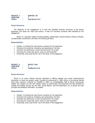 PROJECT 3 : BURTON, UK
TEAM SIZE : 2
TOOLS : Load Runner11.5
Project Summary:
The Objective of the engagement is to load test identified business processes of the Burton
application and report the client side metrics. A total of 6 business scenarios were identified for this
engagement.
Burton is a specialty retailer of private branded, sophisticated, casual-to-dressy clothing, intimates,
complementary accessories, and other non-clothing gift items.
Responsibilities:
 Involved in Scripting the Load Runner scenarios for the application.
 Enhanced the scripts by correlating and parameterize the data.
 Generate the performance scripts and benchmark the scripts.
 Executing the scripts with various loads as client Specified.
 Extensively used Load Runner tool in the whole of this engagemen
PROJECT 4 : RXLIST, USA
TEAM SIZE : 3
TOOLS : LoadRunner 11.0
Project Summary:
RxList is an online medical resource dedicated to offering detailed and current pharmaceutical
information on brand and generic drugs. Founded by pharmacists in 1995, RxList is the premier Internet
Drug Index resource. Acquired by WebMD in 2004, our knowledgeable staff at RxList continuously
reviews and updates the site with articles written by pharmacists and physicians and data provided by
credible and reliable sources like the FDA, Cerner Multum, and First Data Bank, Inc. to ensure the most
accurate and beneficial information is provided.
Responsibilities:
 Involved in Scripting the Load Runner scenarios for the application.
 Enhanced the scripts by correlating and parameterize the data.
 Generate the performance scripts and benchmark the scripts.
 Executing the scripts with various loads as client Specified.
 Extensively used Load Runner tool in the whole of this engagement.
 