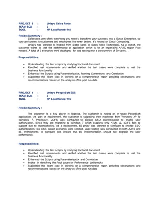 PROJECT 5 : Unisys Sales Force
TEAM SIZE : 3
TOOL : HP LoadRunner 9.5
Project Summary :
Salesforce.com offers everything you need to transform your business into a Social Enterprise, so
you can connect to customers and employees like never before. It’s hosted on Cloud Computing.
Unisys has planned to migrate from Siebel sales to Sales force Technology. As a kickoff, the
customer wants to test the performance of application which is for an impending APAC region Pilot
release. A total of 3 scenarios were developed for load testing with a concurrency of 60 users.
Responsibilities:
 Understanding the test scripts by studying functional document.
 Identified test requirements and verified whether the test cases were complete to test the
business functionality
 Enhanced the Scripts using Parameterization, Naming Conventions and Correlation
 Supported the Team lead in working on a comprehensive report providing observations and
recommendations based on the analysis of the post run data.
PROJECT 6 : Unisys PeopleSoft ESS
TEAM SIZE : 3
TOOL : HP LoadRunner 9.5
Project Summary :
The customer is a key player in logistics. The customer is having an in-house PeopleSoft
application. As part of requirement, the customer is upgrading their machines from Windows XP to
Windows 7. Previously, JCIFS was configured to provide SSO authentication to enable user
authorization. Since they are migrating to Windows 7 which supports only NTLM v2, JCIFS fails to
support due to incompatibility. As a replacement, IIS proxy was planned to configure to provide SSO
authentication. Six ESS based scenarios were scripted. Load testing was conducted on both JCIFS and
IIS environments to compare and ensure that IIS implementation should not degrade the user
performance.
Responsibilities:
 Understanding the test scripts by studying functional document
 Identified test requirements and verified whether the test cases were complete to test the
business functionality
 Enhanced the Scripts using Parameterization and Correlation
 Involve in identifying the Root cause for Performance bottlenecks
 Supported the Team lead in working on a comprehensive report providing observations and
recommendations based on the analysis of the post run data
 
