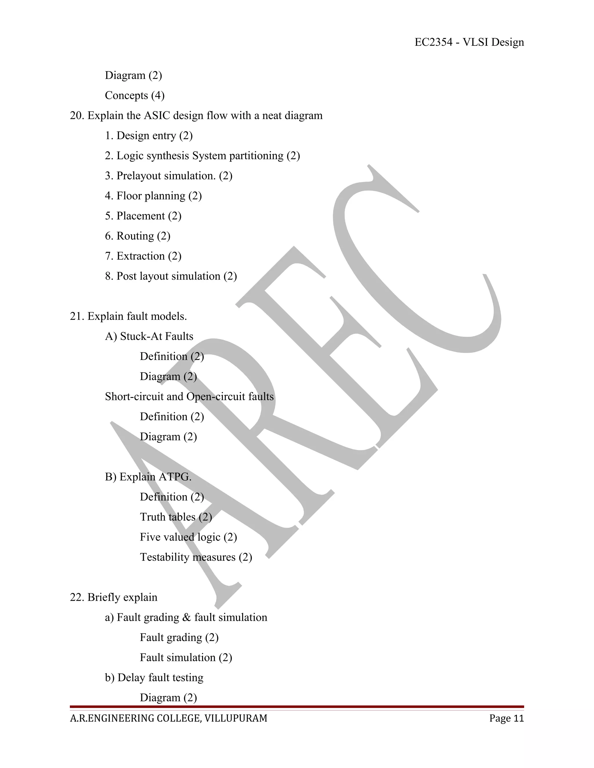 EC2354 - VLSI Design

       Diagram (2)
       Concepts (4)
20. Explain the ASIC design flow with a neat diagram
       1. Design entry (2)
       2. Logic synthesis System partitioning (2)
       3. Prelayout simulation. (2)
       4. Floor planning (2)
       5. Placement (2)
       6. Routing (2)
       7. Extraction (2)
       8. Post layout simulation (2)


21. Explain fault models.
       A) Stuck-At Faults
               Definition (2)
               Diagram (2)
       Short-circuit and Open-circuit faults
               Definition (2)
               Diagram (2)


       B) Explain ATPG.
               Definition (2)
               Truth tables (2)
               Five valued logic (2)
               Testability measures (2)


22. Briefly explain
       a) Fault grading & fault simulation
               Fault grading (2)
               Fault simulation (2)
       b) Delay fault testing
               Diagram (2)
A.R.ENGINEERING COLLEGE, VILLUPURAM                                 Page 11
 