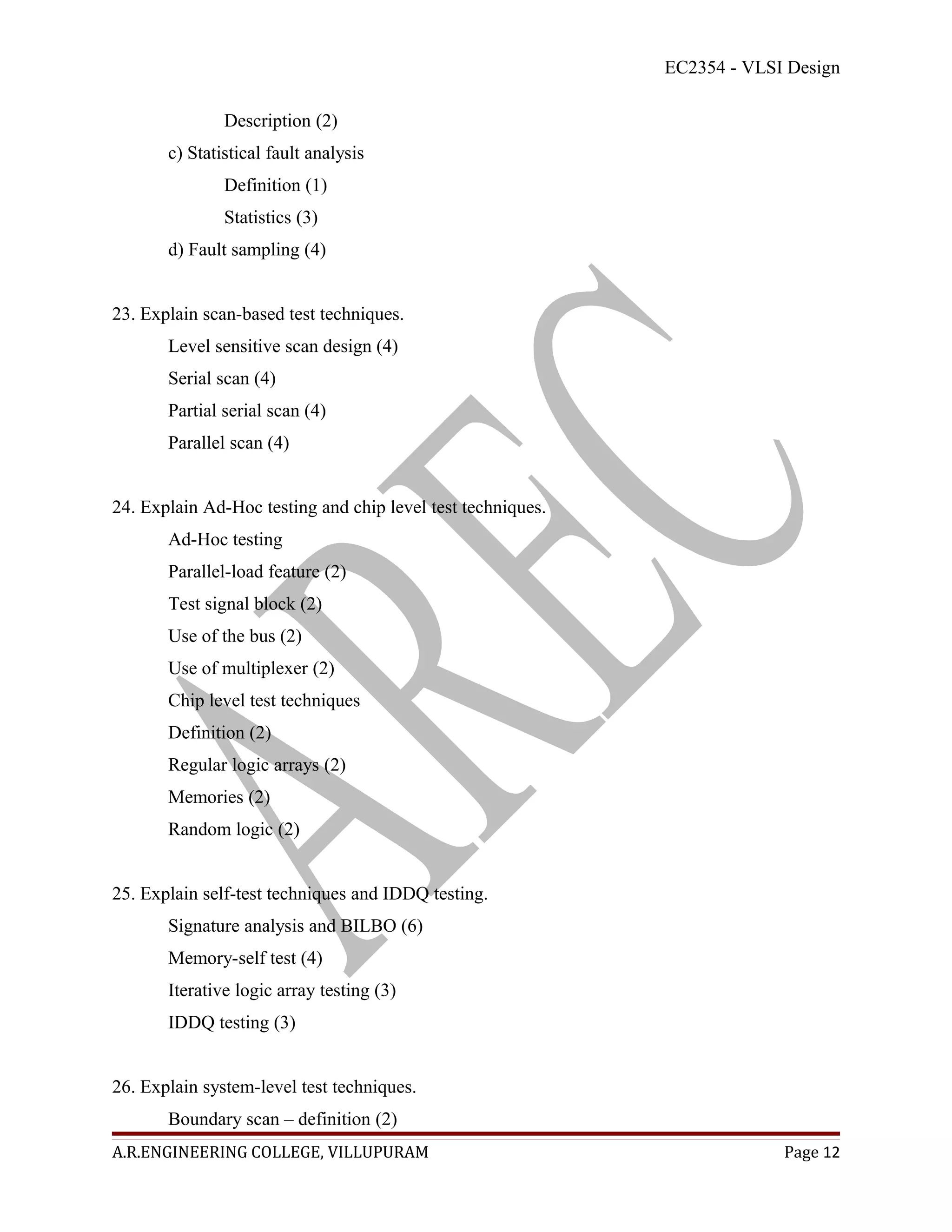 EC2354 - VLSI Design

               Description (2)
       c) Statistical fault analysis
               Definition (1)
               Statistics (3)
       d) Fault sampling (4)


23. Explain scan-based test techniques.
       Level sensitive scan design (4)
       Serial scan (4)
       Partial serial scan (4)
       Parallel scan (4)


24. Explain Ad-Hoc testing and chip level test techniques.
       Ad-Hoc testing
       Parallel-load feature (2)
       Test signal block (2)
       Use of the bus (2)
       Use of multiplexer (2)
       Chip level test techniques
       Definition (2)
       Regular logic arrays (2)
       Memories (2)
       Random logic (2)


25. Explain self-test techniques and IDDQ testing.
       Signature analysis and BILBO (6)
       Memory-self test (4)
       Iterative logic array testing (3)
       IDDQ testing (3)


26. Explain system-level test techniques.
       Boundary scan – definition (2)
A.R.ENGINEERING COLLEGE, VILLUPURAM                                       Page 12
 
