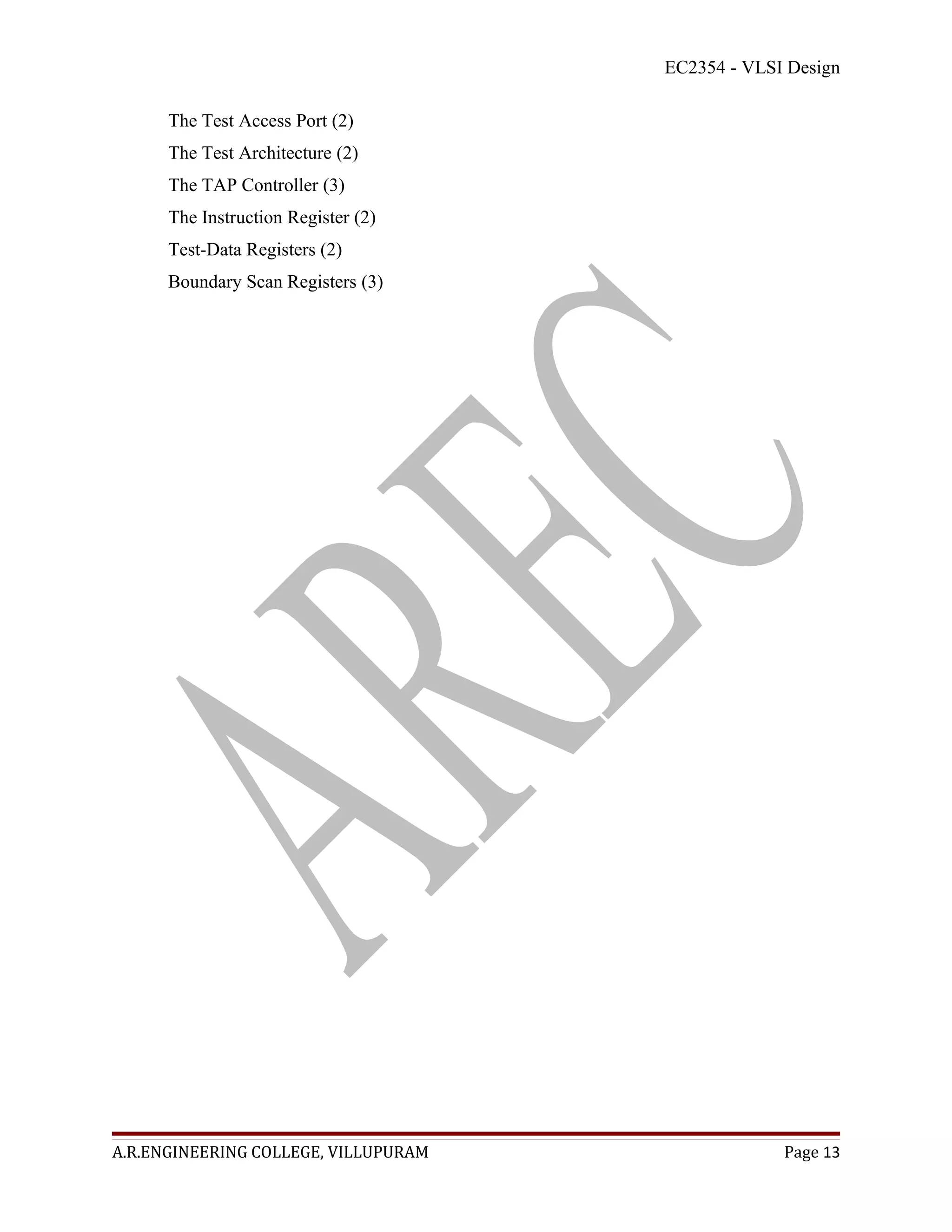 EC2354 - VLSI Design

      The Test Access Port (2)
      The Test Architecture (2)
      The TAP Controller (3)
      The Instruction Register (2)
      Test-Data Registers (2)
      Boundary Scan Registers (3)




A.R.ENGINEERING COLLEGE, VILLUPURAM                Page 13
 