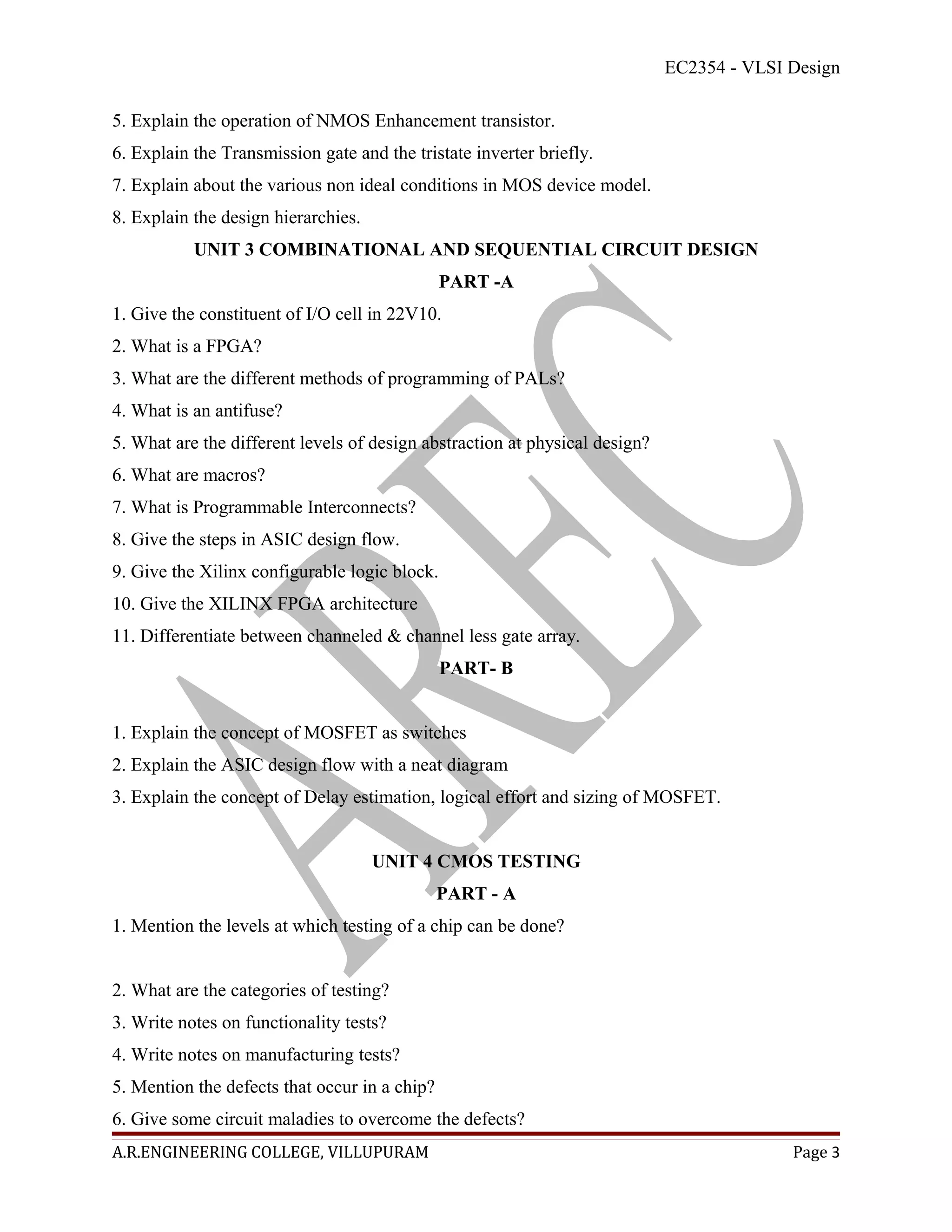 EC2354 - VLSI Design

5. Explain the operation of NMOS Enhancement transistor.
6. Explain the Transmission gate and the tristate inverter briefly.
7. Explain about the various non ideal conditions in MOS device model.
8. Explain the design hierarchies.
           UNIT 3 COMBINATIONAL AND SEQUENTIAL CIRCUIT DESIGN
                                               PART -A
1. Give the constituent of I/O cell in 22V10.
2. What is a FPGA?
3. What are the different methods of programming of PALs?
4. What is an antifuse?
5. What are the different levels of design abstraction at physical design?
6. What are macros?
7. What is Programmable Interconnects?
8. Give the steps in ASIC design flow.
9. Give the Xilinx configurable logic block.
10. Give the XILINX FPGA architecture
11. Differentiate between channeled & channel less gate array.
                                               PART- B


1. Explain the concept of MOSFET as switches
2. Explain the ASIC design flow with a neat diagram
3. Explain the concept of Delay estimation, logical effort and sizing of MOSFET.


                                     UNIT 4 CMOS TESTING
                                               PART - A
1. Mention the levels at which testing of a chip can be done?


2. What are the categories of testing?
3. Write notes on functionality tests?
4. Write notes on manufacturing tests?
5. Mention the defects that occur in a chip?
6. Give some circuit maladies to overcome the defects?
A.R.ENGINEERING COLLEGE, VILLUPURAM                                                        Page 3
 