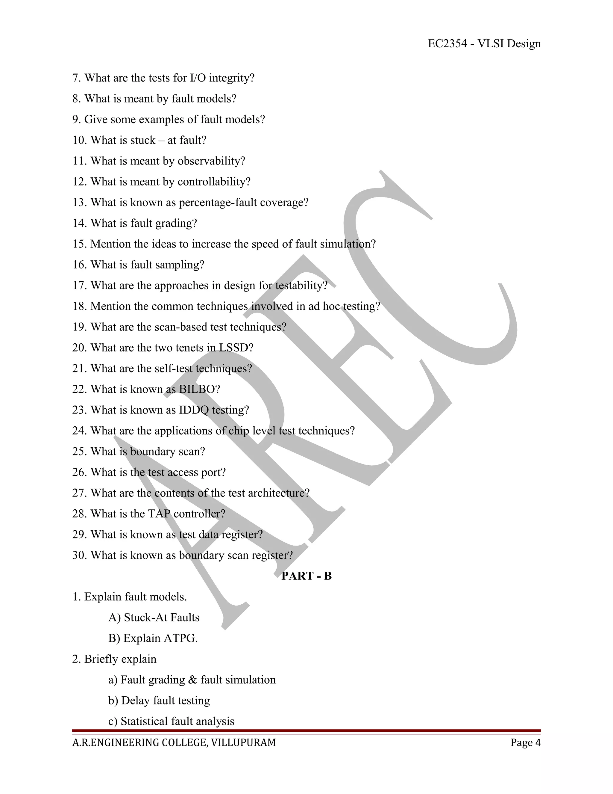 EC2354 - VLSI Design

7. What are the tests for I/O integrity?
8. What is meant by fault models?
9. Give some examples of fault models?
10. What is stuck – at fault?
11. What is meant by observability?
12. What is meant by controllability?
13. What is known as percentage-fault coverage?
14. What is fault grading?
15. Mention the ideas to increase the speed of fault simulation?
16. What is fault sampling?
17. What are the approaches in design for testability?
18. Mention the common techniques involved in ad hoc testing?
19. What are the scan-based test techniques?
20. What are the two tenets in LSSD?
21. What are the self-test techniques?
22. What is known as BILBO?
23. What is known as IDDQ testing?
24. What are the applications of chip level test techniques?
25. What is boundary scan?
26. What is the test access port?
27. What are the contents of the test architecture?
28. What is the TAP controller?
29. What is known as test data register?
30. What is known as boundary scan register?
                                             PART - B
1. Explain fault models.
       A) Stuck-At Faults
       B) Explain ATPG.
2. Briefly explain
       a) Fault grading & fault simulation
       b) Delay fault testing
       c) Statistical fault analysis
A.R.ENGINEERING COLLEGE, VILLUPURAM                                              Page 4
 