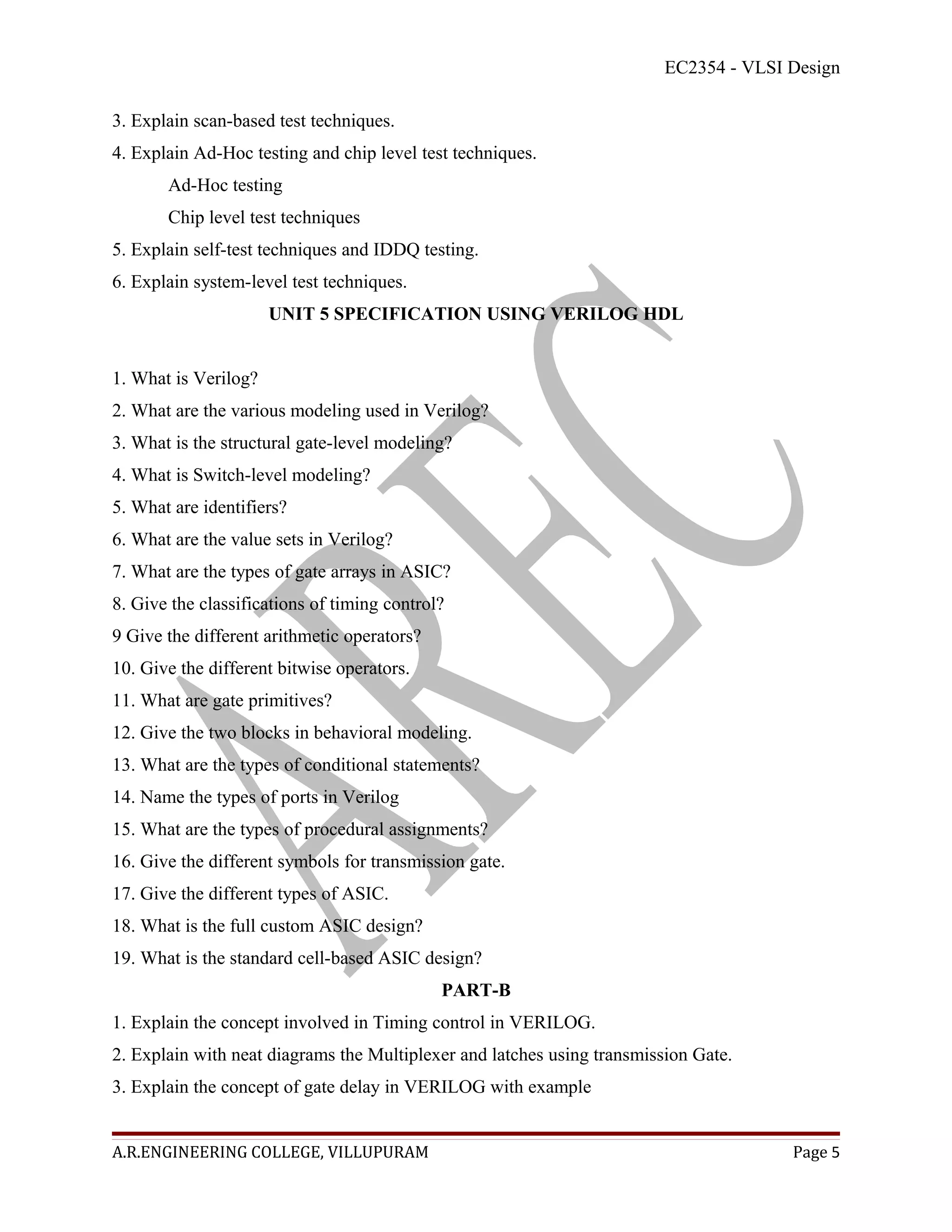 EC2354 - VLSI Design

3. Explain scan-based test techniques.
4. Explain Ad-Hoc testing and chip level test techniques.
       Ad-Hoc testing
       Chip level test techniques
5. Explain self-test techniques and IDDQ testing.
6. Explain system-level test techniques.
                      UNIT 5 SPECIFICATION USING VERILOG HDL


1. What is Verilog?
2. What are the various modeling used in Verilog?
3. What is the structural gate-level modeling?
4. What is Switch-level modeling?
5. What are identifiers?
6. What are the value sets in Verilog?
7. What are the types of gate arrays in ASIC?
8. Give the classifications of timing control?
9 Give the different arithmetic operators?
10. Give the different bitwise operators.
11. What are gate primitives?
12. Give the two blocks in behavioral modeling.
13. What are the types of conditional statements?
14. Name the types of ports in Verilog
15. What are the types of procedural assignments?
16. Give the different symbols for transmission gate.
17. Give the different types of ASIC.
18. What is the full custom ASIC design?
19. What is the standard cell-based ASIC design?
                                             PART-B
1. Explain the concept involved in Timing control in VERILOG.
2. Explain with neat diagrams the Multiplexer and latches using transmission Gate.
3. Explain the concept of gate delay in VERILOG with example


A.R.ENGINEERING COLLEGE, VILLUPURAM                                                    Page 5
 