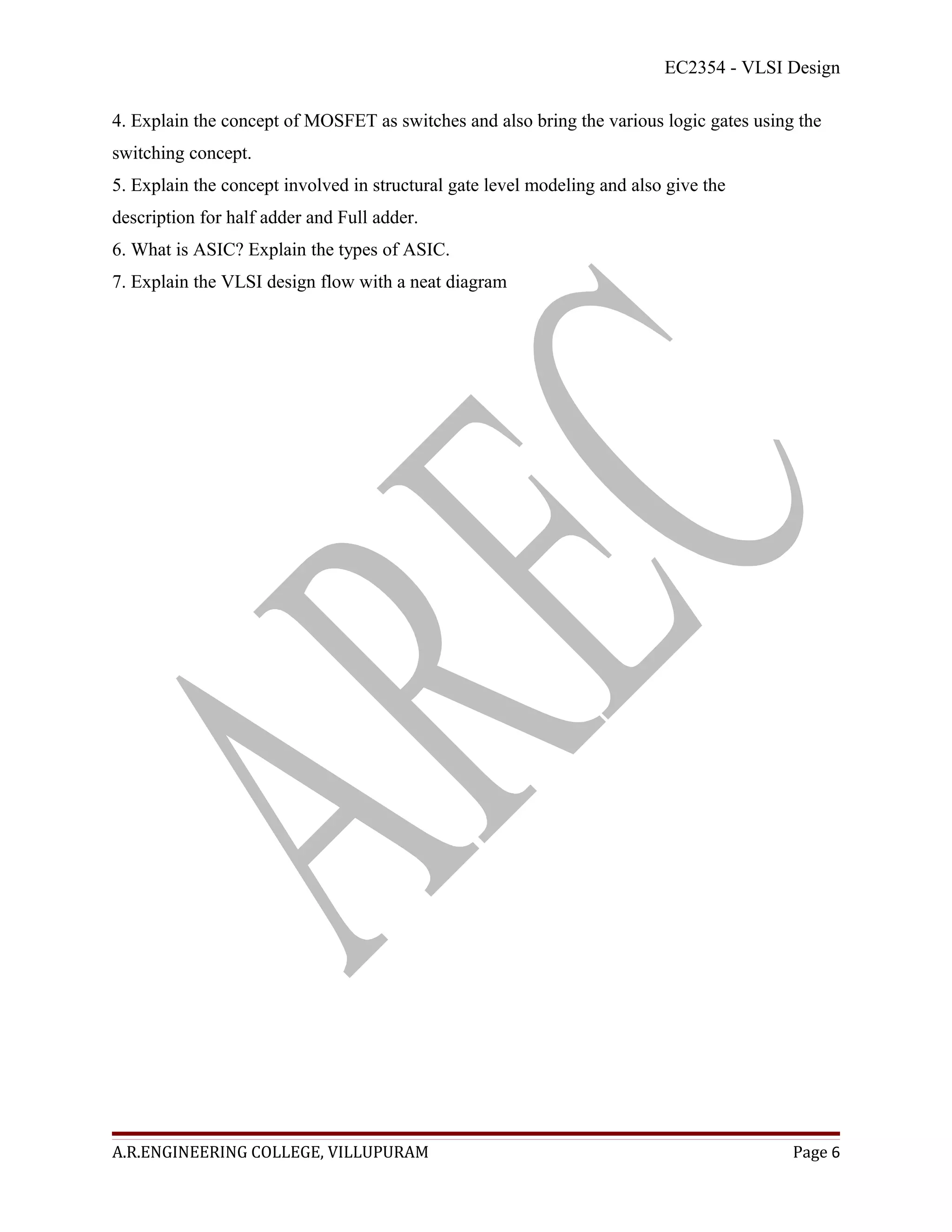 EC2354 - VLSI Design

4. Explain the concept of MOSFET as switches and also bring the various logic gates using the
switching concept.
5. Explain the concept involved in structural gate level modeling and also give the
description for half adder and Full adder.
6. What is ASIC? Explain the types of ASIC.
7. Explain the VLSI design flow with a neat diagram




A.R.ENGINEERING COLLEGE, VILLUPURAM                                                      Page 6
 