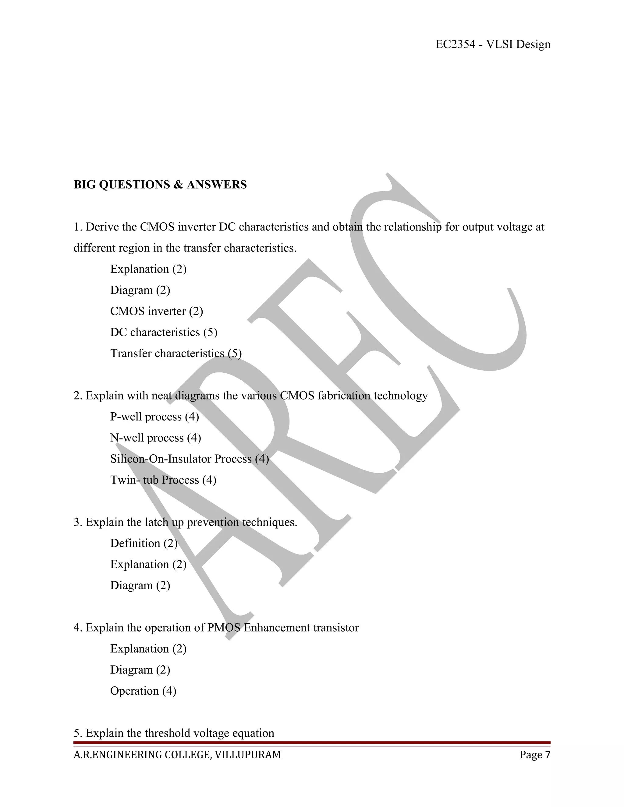 EC2354 - VLSI Design




BIG QUESTIONS & ANSWERS


1. Derive the CMOS inverter DC characteristics and obtain the relationship for output voltage at
different region in the transfer characteristics.
        Explanation (2)
        Diagram (2)
        CMOS inverter (2)
        DC characteristics (5)
        Transfer characteristics (5)


2. Explain with neat diagrams the various CMOS fabrication technology
        P-well process (4)
        N-well process (4)
        Silicon-On-Insulator Process (4)
        Twin- tub Process (4)


3. Explain the latch up prevention techniques.
        Definition (2)
        Explanation (2)
        Diagram (2)


4. Explain the operation of PMOS Enhancement transistor
        Explanation (2)
        Diagram (2)
        Operation (4)


5. Explain the threshold voltage equation
A.R.ENGINEERING COLLEGE, VILLUPURAM                                                       Page 7
 