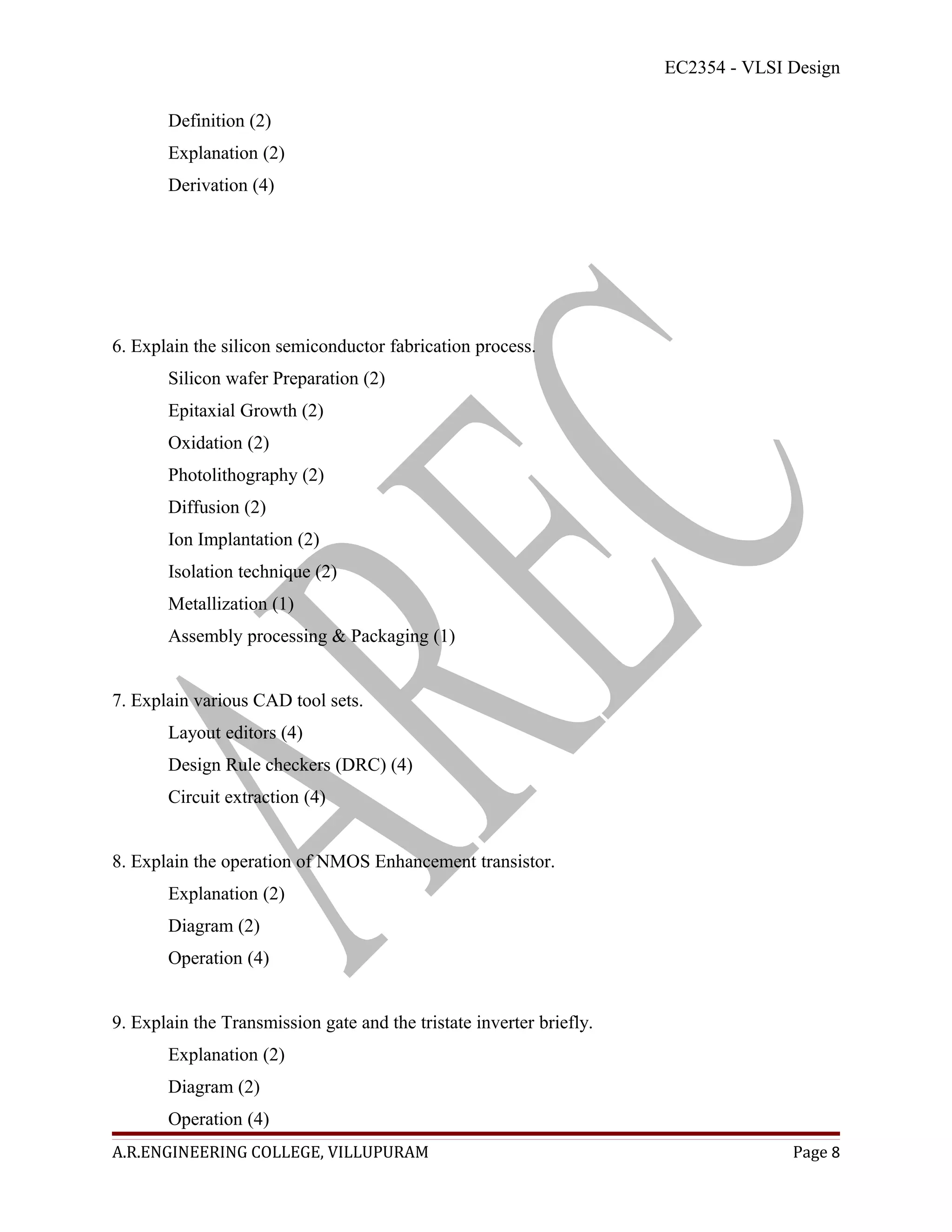 EC2354 - VLSI Design

       Definition (2)
       Explanation (2)
       Derivation (4)




6. Explain the silicon semiconductor fabrication process.
       Silicon wafer Preparation (2)
       Epitaxial Growth (2)
       Oxidation (2)
       Photolithography (2)
       Diffusion (2)
       Ion Implantation (2)
       Isolation technique (2)
       Metallization (1)
       Assembly processing & Packaging (1)


7. Explain various CAD tool sets.
       Layout editors (4)
       Design Rule checkers (DRC) (4)
       Circuit extraction (4)


8. Explain the operation of NMOS Enhancement transistor.
       Explanation (2)
       Diagram (2)
       Operation (4)


9. Explain the Transmission gate and the tristate inverter briefly.
       Explanation (2)
       Diagram (2)
       Operation (4)
A.R.ENGINEERING COLLEGE, VILLUPURAM                                                 Page 8
 