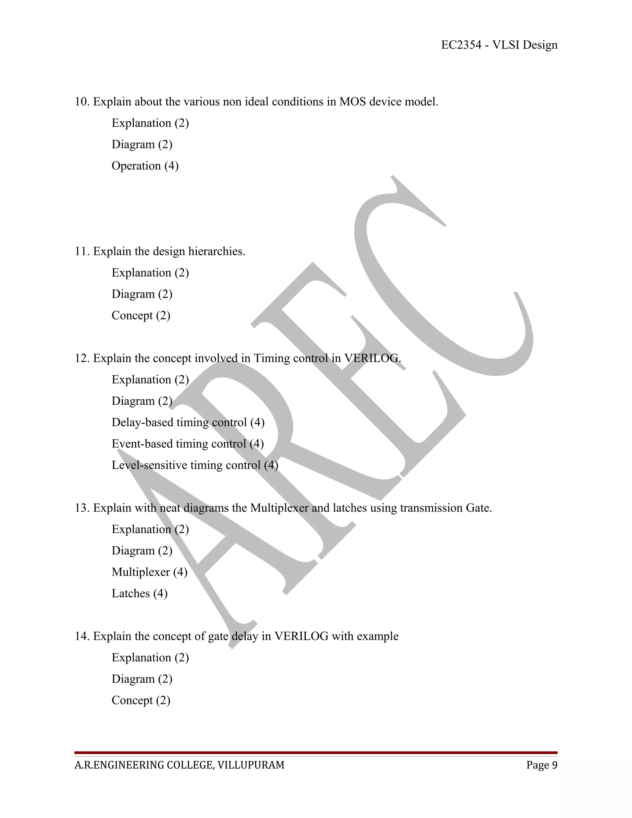 EC2354 - VLSI Design



10. Explain about the various non ideal conditions in MOS device model.
       Explanation (2)
       Diagram (2)
       Operation (4)




11. Explain the design hierarchies.
       Explanation (2)
       Diagram (2)
       Concept (2)


12. Explain the concept involved in Timing control in VERILOG.
       Explanation (2)
       Diagram (2)
       Delay-based timing control (4)
       Event-based timing control (4)
       Level-sensitive timing control (4)


13. Explain with neat diagrams the Multiplexer and latches using transmission Gate.
       Explanation (2)
       Diagram (2)
       Multiplexer (4)
       Latches (4)


14. Explain the concept of gate delay in VERILOG with example
       Explanation (2)
       Diagram (2)
       Concept (2)




A.R.ENGINEERING COLLEGE, VILLUPURAM                                                     Page 9
 