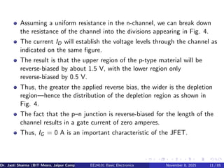 Assuming a uniform resistance in the n-channel, we can break down
the resistance of the channel into the divisions appearing in Fig. 4.
The current ID will establish the voltage levels through the channel as
indicated on the same figure.
The result is that the upper region of the p-type material will be
reverse-biased by about 1.5 V, with the lower region only
reverse-biased by 0.5 V.
Thus, the greater the applied reverse bias, the wider is the depletion
region—hence the distribution of the depletion region as shown in
Fig. 4.
The fact that the p–n junction is reverse-biased for the length of the
channel results in a gate current of zero amperes.
Thus, IG = 0 A is an important characteristic of the JFET.
Dr. Jyoti Sharma (BIT Mesra, Jaipur Campus) EE24101 Basic Electronics November 8, 2025 11 / 85
 