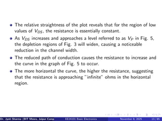 The relative straightness of the plot reveals that for the region of low
values of VDS , the resistance is essentially constant.
As VDS increases and approaches a level referred to as VP in Fig. 5,
the depletion regions of Fig. 3 will widen, causing a noticeable
reduction in the channel width.
The reduced path of conduction causes the resistance to increase and
the curve in the graph of Fig. 5 to occur.
The more horizontal the curve, the higher the resistance, suggesting
that the resistance is approaching ”infinite” ohms in the horizontal
region.
Dr. Jyoti Sharma (BIT Mesra, Jaipur Campus) EE24101 Basic Electronics November 8, 2025 13 / 85
 