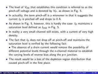 The level of VDS that establishes this condition is referred to as the
pinch-off voltage and is denoted by VP, as shown in Fig. 5.
In actuality, the term pinch-off is a misnomer in that it suggests the
current ID is pinched off and drops to 0 A.
As shown in Fig. 5, however, this is hardly the case- ID maintains a
saturation level defined as IDSS in Fig. 5.
In reality a very small channel still exists, with a current of very high
density.
The fact that ID does not drop off at pinch-off and maintains the
saturation level is verified by the following fact:
• The absence of a drain current would remove the possibility of
different potential levels through the n-channel material to establish
the varying levels of reverse bias along the p-n junction.
The result would be a loss of the depletion region distribution that
caused pinch-off in the first place.
Dr. Jyoti Sharma (BIT Mesra, Jaipur Campus) EE24101 Basic Electronics November 8, 2025 15 / 85
 