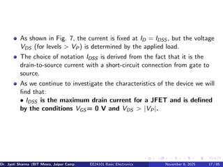 As shown in Fig. 7, the current is fixed at ID = IDSS , but the voltage
VDS (for levels > VP) is determined by the applied load.
The choice of notation IDSS is derived from the fact that it is the
drain-to-source current with a short-circuit connection from gate to
source.
As we continue to investigate the characteristics of the device we will
find that:
• IDSS is the maximum drain current for a JFET and is defined
by the conditions VGS = 0 V and VDS > |VP|.
Dr. Jyoti Sharma (BIT Mesra, Jaipur Campus) EE24101 Basic Electronics November 8, 2025 17 / 85
 