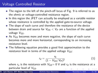 Voltage Controlled Resistor
The region to the left of the pinch-off locus of Fig. 9 is referred to as
the ohmic or voltage-controlled resistance region.
In this region the JFET can actually be employed as a variable resistor
whose resistance is controlled by the applied gate-to-source voltage.
The slope of each curve and therefore the resistance of the device
between drain and source for VDS < VP are a function of the applied
voltage VGS .
As VGS becomes more and more negative, the slope of each curve
becomes more and more horizontal, corresponding to an increasing
resistance level.
The following equation provides a good first approximation to the
resistance level in terms of the applied voltage VGS :
rd =
r0
(1 − VGS /VP)2
(1)
where ro is the resistance with VGS = 0 V and rd is the resistance at a
particular level of VGS .
Dr. Jyoti Sharma (BIT Mesra, Jaipur Campus) EE24101 Basic Electronics November 8, 2025 21 / 85
 