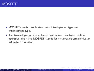 MOSFET
MOSFETs are further broken down into depletion type and
enhancement type.
The terms depletion and enhancement define their basic mode of
operation; the name MOSFET stands for metal–oxide-semiconductor
field-effect transistor.
Dr. Jyoti Sharma (BIT Mesra, Jaipur Campus) EE24101 Basic Electronics November 8, 2025 26 / 85
 