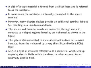 A slab of p-type material is formed from a silicon base and is referred
to as the substrate.
In some cases the substrate is internally connected to the source
terminal.
However, many discrete devices provide an additional terminal labeled
SS, resulting in a four-terminal device.
The source and drain terminals are connected through metallic
contacts to n-doped regions linked by an n-channel as shown in the
figure.
The gate is also connected to a metal contact surface but remains
insulated from the n-channel by a very thin silicon dioxide (SiO2)
layer.
SiO2 is a type of insulator referred to as a dielectric, which sets up
opposing electric fields within the dielectric when exposed to an
externally applied field.
Dr. Jyoti Sharma (BIT Mesra, Jaipur Campus) EE24101 Basic Electronics November 8, 2025 28 / 85
 