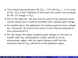 The vertical spacing between the VGS = 0 V and VGS = +1 V curves
of Fig. 16 is a clear indication of how much the current has increased
for the 1-V change in VGS .
Due to the rapid rise, the user must be aware of the maximum drain
current rating since it could be exceeded with a positive gate voltage.
As revealed above, the application of a positive gate-to-source voltage
has “enhanced” the level of free carriers in the channel compared to
that encountered 0 V.
For this reason the region of positive gate voltages on the drain or
transfer with VGS characteristics is often referred to as the
enhancement region, with the region between cutoff and the
saturation level of IDSS referred to as the depletion region.
Dr. Jyoti Sharma (BIT Mesra, Jaipur Campus) EE24101 Basic Electronics November 8, 2025 34 / 85
 