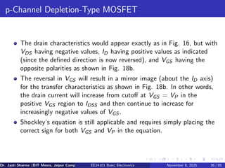 p-Channel Depletion-Type MOSFET
The drain characteristics would appear exactly as in Fig. 16, but with
VDS having negative values, ID having positive values as indicated
(since the defined direction is now reversed), and VGS having the
opposite polarities as shown in Fig. 18b.
The reversal in VGS will result in a mirror image (about the ID axis)
for the transfer characteristics as shown in Fig. 18b. In other words,
the drain current will increase from cutoff at VGS = VP in the
positive VGS region to IDSS and then continue to increase for
increasingly negative values of VGS .
Shockley’s equation is still applicable and requires simply placing the
correct sign for both VGS and VP in the equation.
Dr. Jyoti Sharma (BIT Mesra, Jaipur Campus) EE24101 Basic Electronics November 8, 2025 36 / 85
 