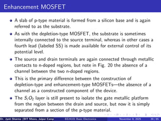 Enhancement MOSFET
A slab of p-type material is formed from a silicon base and is again
referred to as the substrate.
As with the depletion-type MOSFET, the substrate is sometimes
internally connected to the source terminal, whereas in other cases a
fourth lead (labeled SS) is made available for external control of its
potential level.
The source and drain terminals are again connected through metallic
contacts to n-doped regions, but note in Fig. 20 the absence of a
channel between the two n-doped regions.
This is the primary difference between the construction of
depletion-type and enhancement-type MOSFETs—the absence of a
channel as a constructed component of the device.
The Si O2 layer is still present to isolate the gate metallic platform
from the region between the drain and source, but now it is simply
separated from a section of the p-type material.
Dr. Jyoti Sharma (BIT Mesra, Jaipur Campus) EE24101 Basic Electronics November 8, 2025 39 / 85
 