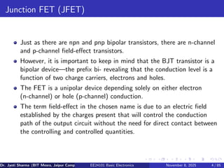 Junction FET (JFET)
Just as there are npn and pnp bipolar transistors, there are n-channel
and p-channel field-effect transistors.
However, it is important to keep in mind that the BJT transistor is a
bipolar device—the prefix bi- revealing that the conduction level is a
function of two charge carriers, electrons and holes.
The FET is a unipolar device depending solely on either electron
(n-channel) or hole (p-channel) conduction.
The term field-effect in the chosen name is due to an electric field
established by the charges present that will control the conduction
path of the output circuit without the need for direct contact between
the controlling and controlled quantities.
Dr. Jyoti Sharma (BIT Mesra, Jaipur Campus) EE24101 Basic Electronics November 8, 2025 4 / 85
 