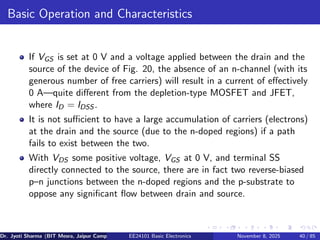 Basic Operation and Characteristics
If VGS is set at 0 V and a voltage applied between the drain and the
source of the device of Fig. 20, the absence of an n-channel (with its
generous number of free carriers) will result in a current of effectively
0 A—quite different from the depletion-type MOSFET and JFET,
where ID = IDSS .
It is not sufficient to have a large accumulation of carriers (electrons)
at the drain and the source (due to the n-doped regions) if a path
fails to exist between the two.
With VDS some positive voltage, VGS at 0 V, and terminal SS
directly connected to the source, there are in fact two reverse-biased
p–n junctions between the n-doped regions and the p-substrate to
oppose any significant flow between drain and source.
Dr. Jyoti Sharma (BIT Mesra, Jaipur Campus) EE24101 Basic Electronics November 8, 2025 40 / 85
 