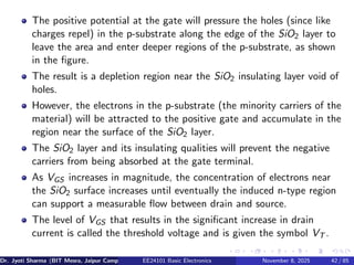 The positive potential at the gate will pressure the holes (since like
charges repel) in the p-substrate along the edge of the SiO2 layer to
leave the area and enter deeper regions of the p-substrate, as shown
in the figure.
The result is a depletion region near the SiO2 insulating layer void of
holes.
However, the electrons in the p-substrate (the minority carriers of the
material) will be attracted to the positive gate and accumulate in the
region near the surface of the SiO2 layer.
The SiO2 layer and its insulating qualities will prevent the negative
carriers from being absorbed at the gate terminal.
As VGS increases in magnitude, the concentration of electrons near
the SiO2 surface increases until eventually the induced n-type region
can support a measurable flow between drain and source.
The level of VGS that results in the significant increase in drain
current is called the threshold voltage and is given the symbol VT .
Dr. Jyoti Sharma (BIT Mesra, Jaipur Campus) EE24101 Basic Electronics November 8, 2025 42 / 85
 
