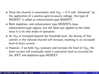 Since the channel is nonexistent with VGS = 0 V and “enhanced” by
the application of a positive gate-to-source voltage, this type of
MOSFET is called an enhancement-type MOSFET.
Both depletion- and enhancement type MOSFETs have
enhancement-type regions, but the label was applied to the latter
since it is its only mode of operation.
As VGS is increased beyond the threshold level, the density of free
carriers in the induced channel will increase, resulting in an increased
level of drain current.
However, if we hold VGS constant and increase the level of VDS , the
drain current will eventually reach a saturation level as occurred for
the JFET and depletion-type MOSFET.
Dr. Jyoti Sharma (BIT Mesra, Jaipur Campus) EE24101 Basic Electronics November 8, 2025 43 / 85
 