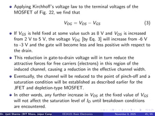 Applying Kirchhoff’s voltage law to the terminal voltages of the
MOSFET of Fig. 22, we find that
VDG = VDS − VGS (3)
If VGS is held fixed at some value such as 8 V and VDS is increased
from 2 V to 5 V, the voltage VDG [by Eq. 3] will increase from -6 V
to -3 V and the gate will become less and less positive with respect to
the drain.
This reduction in gate-to-drain voltage will in turn reduce the
attractive forces for free carriers (electrons) in this region of the
induced channel, causing a reduction in the effective channel width.
Eventually, the channel will be reduced to the point of pinch-off and a
saturation condition will be established as described earlier for the
JFET and depletion-type MOSFET.
In other words, any further increase in VDS at the fixed value of VGS
will not affect the saturation level of ID until breakdown conditions
are encountered.
Dr. Jyoti Sharma (BIT Mesra, Jaipur Campus) EE24101 Basic Electronics November 8, 2025 45 / 85
 