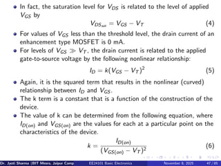 In fact, the saturation level for VDS is related to the level of applied
VGS by
VDSsat = VGS − VT (4)
For values of VGS less than the threshold level, the drain current of an
enhancement type MOSFET is 0 mA.
For levels of VGS ≫ VT , the drain current is related to the applied
gate-to-source voltage by the following nonlinear relationship:
ID = k(VGS − VT )2
(5)
Again, it is the squared term that results in the nonlinear (curved)
relationship between ID and VGS .
The k term is a constant that is a function of the construction of the
device.
The value of k can be determined from the following equation, where
ID(on) and VGS(on) are the values for each at a particular point on the
characteristics of the device.
k =
ID(on)
(VGS(on) − VT )2
(6)
Dr. Jyoti Sharma (BIT Mesra, Jaipur Campus) EE24101 Basic Electronics November 8, 2025 47 / 85
 