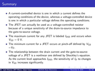 Summary
A current-controlled device is one in which a current defines the
operating conditions of the device, whereas a voltage-controlled device
is one in which a particular voltage defines the operating conditions.
The JFET can actually be used as a voltage-controlled resistor
because of a unique sensitivity of the drain-to-source impedance to
the gate-to-source voltage.
The maximum current for any JFET is labeled IDSS and occurs when
VGS = 0 V.
The minimum current for a JFET occurs at pinch-off defined by VGS
=VP.
The relationship between the drain current and the gate-to-source
voltage of a JFET is a nonlinear one defined by Shockley’s equation.
As the current level approaches IDSS , the sensitivity of ID to changes
in VGS increases significantly.
Dr. Jyoti Sharma (BIT Mesra, Jaipur Campus) EE24101 Basic Electronics November 8, 2025 53 / 85
 