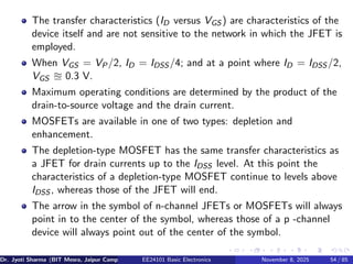 The transfer characteristics (ID versus VGS ) are characteristics of the
device itself and are not sensitive to the network in which the JFET is
employed.
When VGS = VP/2, ID = IDSS /4; and at a point where ID = IDSS /2,
VGS ≊ 0.3 V.
Maximum operating conditions are determined by the product of the
drain-to-source voltage and the drain current.
MOSFETs are available in one of two types: depletion and
enhancement.
The depletion-type MOSFET has the same transfer characteristics as
a JFET for drain currents up to the IDSS level. At this point the
characteristics of a depletion-type MOSFET continue to levels above
IDSS , whereas those of the JFET will end.
The arrow in the symbol of n-channel JFETs or MOSFETs will always
point in to the center of the symbol, whereas those of a p -channel
device will always point out of the center of the symbol.
Dr. Jyoti Sharma (BIT Mesra, Jaipur Campus) EE24101 Basic Electronics November 8, 2025 54 / 85
 
