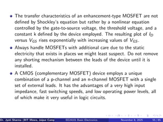 The transfer characteristics of an enhancement-type MOSFET are not
defined by Shockley’s equation but rather by a nonlinear equation
controlled by the gate-to-source voltage, the threshold voltage, and a
constant k defined by the device employed. The resulting plot of ID
versus VGS rises exponentially with increasing values of VGS .
Always handle MOSFETs with additional care due to the static
electricity that exists in places we might least suspect. Do not remove
any shorting mechanism between the leads of the device until it is
installed.
A CMOS (complementary MOSFET) device employs a unique
combination of a p-channel and an n-channel MOSFET with a single
set of external leads. It has the advantages of a very high input
impedance, fast switching speeds, and low operating power levels, all
of which make it very useful in logic circuits.
Dr. Jyoti Sharma (BIT Mesra, Jaipur Campus) EE24101 Basic Electronics November 8, 2025 55 / 85
 