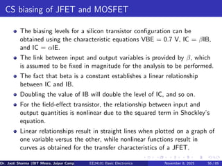CS biasing of JFET and MOSFET
The biasing levels for a silicon transistor configuration can be
obtained using the characteristic equations VBE = 0.7 V, IC = βIB,
and IC = αIE.
The link between input and output variables is provided by β, which
is assumed to be fixed in magnitude for the analysis to be performed.
The fact that beta is a constant establishes a linear relationship
between IC and IB.
Doubling the value of IB will double the level of IC, and so on.
For the field-effect transistor, the relationship between input and
output quantities is nonlinear due to the squared term in Shockley’s
equation.
Linear relationships result in straight lines when plotted on a graph of
one variable versus the other, while nonlinear functions result in
curves as obtained for the transfer characteristics of a JFET.
Dr. Jyoti Sharma (BIT Mesra, Jaipur Campus) EE24101 Basic Electronics November 8, 2025 56 / 85
 