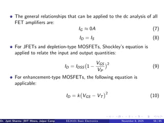 The general relationships that can be applied to the dc analysis of all
FET amplifiers are:
IG ≈ 0A (7)
ID = IS (8)
For JFETs and depletion-type MOSFETs, Shockley’s equation is
applied to relate the input and output quantities:
ID = IDSS 1 −
VGS
VP
2
(9)
For enhancement-type MOSFETs, the following equation is
applicable:
ID = k VGS − VT
2
(10)
Dr. Jyoti Sharma (BIT Mesra, Jaipur Campus) EE24101 Basic Electronics November 8, 2025 58 / 85
 