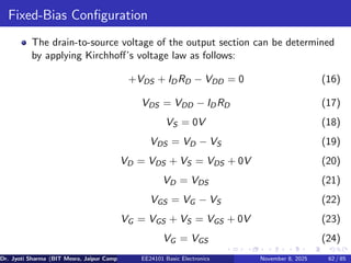 Fixed-Bias Configuration
The drain-to-source voltage of the output section can be determined
by applying Kirchhoff’s voltage law as follows:
+VDS + IDRD − VDD = 0 (16)
VDS = VDD − IDRD (17)
VS = 0V (18)
VDS = VD − VS (19)
VD = VDS + VS = VDS + 0V (20)
VD = VDS (21)
VGS = VG − VS (22)
VG = VGS + VS = VGS + 0V (23)
VG = VGS (24)
Dr. Jyoti Sharma (BIT Mesra, Jaipur Campus) EE24101 Basic Electronics November 8, 2025 62 / 85
 