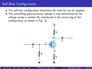 Self-Bias Configuration
The self-bias configuration eliminates the need for two dc supplies.
The controlling gate-to-source voltage is now determined by the
voltage across a resistor RS introduced in the source leg of the
configuration as shown in Fig. 31.
Dr. Jyoti Sharma (BIT Mesra, Jaipur Campus) EE24101 Basic Electronics November 8, 2025 65 / 85
 