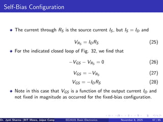 Self-Bias Configuration
The current through RS is the source current IS , but IS = ID and
VRS
= IDRS (25)
For the indicated closed loop of Fig. 32, we find that
−VGS − VRS
= 0 (26)
VGS = −VRS
(27)
VGS = −IDRS (28)
Note in this case that VGS is a function of the output current ID and
not fixed in magnitude as occurred for the fixed-bias configuration.
Dr. Jyoti Sharma (BIT Mesra, Jaipur Campus) EE24101 Basic Electronics November 8, 2025 67 / 85
 