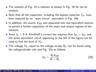 The network of Fig. 33 is redrawn as shown in Fig. 34 for the dc
analysis.
Note that all the capacitors, including the bypass capacitor CS , have
been replaced by an ”open circuit” equivalent in Fig. 34b.
In addition, the source VDD was separated into two equivalent sources
to permit a further separation of the input and output regions of the
network.
Since IG = 0 A, Kirchhoff’s current law requires that IR1 = IR2, and
the series equivalent circuit appearing to the left of the figure can be
used to find the level of VG .
The voltage VG , equal to the voltage across R2, can be found using
the voltage-divider rule and Fig. 33a as follows:
VG =
R2VDD
R! + R2
(29)
Dr. Jyoti Sharma (BIT Mesra, Jaipur Campus) EE24101 Basic Electronics November 8, 2025 69 / 85
 