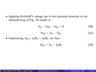 Applying Kirchhoff’s voltage law in the clockwise direction to the
indicated loop of Fig. 34 results in
VG − VGS − VRS
= 0 (30)
VGS = VG − VRS
(31)
Substituting VRS
= IS RS = IDRS , we have
VGS = VG − IDRS (32)
Dr. Jyoti Sharma (BIT Mesra, Jaipur Campus) EE24101 Basic Electronics November 8, 2025 71 / 85
 