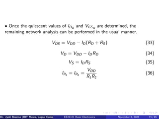 • Once the quiescent values of IDQ
and VGSQ
are determined, the
remaining network analysis can be performed in the usual manner.
VDS = VDD − ID(RD + RS ) (33)
VD = VDD − IDRD (34)
VS = IDRS (35)
IR1 = IR2 =
VDD
R1R2
(36)
Dr. Jyoti Sharma (BIT Mesra, Jaipur Campus) EE24101 Basic Electronics November 8, 2025 73 / 85
 