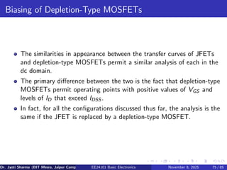 Biasing of Depletion-Type MOSFETs
The similarities in appearance between the transfer curves of JFETs
and depletion-type MOSFETs permit a similar analysis of each in the
dc domain.
The primary difference between the two is the fact that depletion-type
MOSFETs permit operating points with positive values of VGS and
levels of ID that exceed IDSS .
In fact, for all the configurations discussed thus far, the analysis is the
same if the JFET is replaced by a depletion-type MOSFET.
Dr. Jyoti Sharma (BIT Mesra, Jaipur Campus) EE24101 Basic Electronics November 8, 2025 75 / 85
 