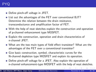 PYQ
Define pinch-off voltage in JFET.
List out the advantages of the FET over conventional BJT?
Determine the relation between the drain resistance,
transconductance and amplification factor of FET.
With the help of neat sketches explain the construction and operation
of p-channel enhancement type MOSFET.
Explain the construction, operation and drain characteristics of
n-channel JFET.
What are the two main types of field effect transistor? What are the
advantages of the FET over a conventional transistor?
Give basic construction, symbol, characteristic curves for the
N-channel depletion type MOSFET and explain its operation.
Define pinch-off voltage for a JFET. Also explain the operation of
n-channel enhancement-type MOSFET with the help of neat sketches.
Dr. Jyoti Sharma (BIT Mesra, Jaipur Campus) EE24101 Basic Electronics November 8, 2025 84 / 85
 
